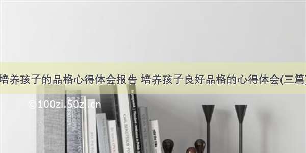 培养孩子的品格心得体会报告 培养孩子良好品格的心得体会(三篇)