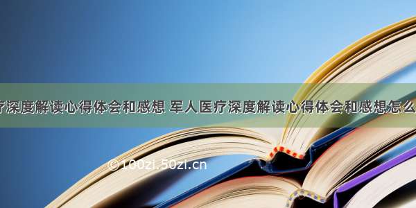 军人医疗深度解读心得体会和感想 军人医疗深度解读心得体会和感想怎么写(四篇)