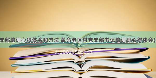 老干支部培训心得体会和方法 革命老区村党支部书记培训班心得体会(二篇)