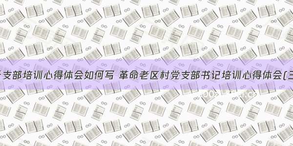 老干支部培训心得体会如何写 革命老区村党支部书记培训心得体会(三篇)