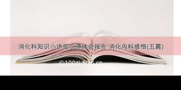 消化科知识小讲堂心得体会报告 消化内科感悟(五篇)