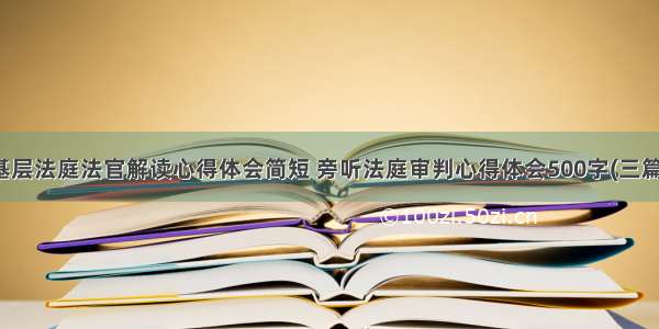 基层法庭法官解读心得体会简短 旁听法庭审判心得体会500字(三篇)