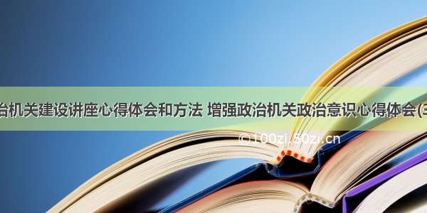 政治机关建设讲座心得体会和方法 增强政治机关政治意识心得体会(3篇)