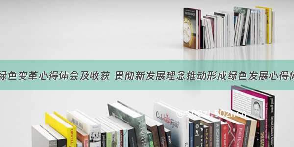 主动拥抱绿色变革心得体会及收获 贯彻新发展理念推动形成绿色发展心得体会(六篇)