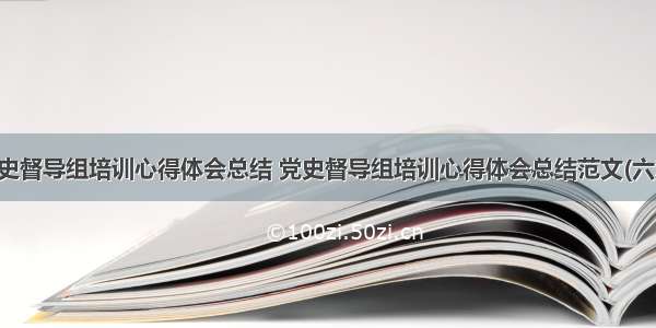 党史督导组培训心得体会总结 党史督导组培训心得体会总结范文(六篇)