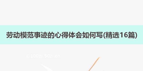 劳动模范事迹的心得体会如何写(精选16篇)