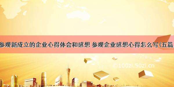 参观新成立的企业心得体会和感想 参观企业感想心得怎么写(五篇)