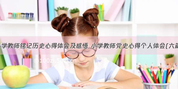 小学教师铭记历史心得体会及感悟 小学教师党史心得个人体会(六篇)