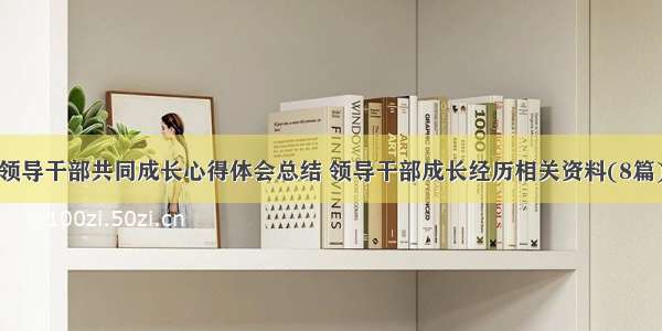 领导干部共同成长心得体会总结 领导干部成长经历相关资料(8篇)