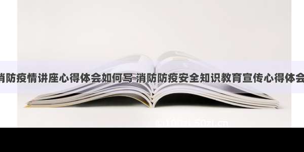 交通消防疫情讲座心得体会如何写 消防防疫安全知识教育宣传心得体会(5篇)