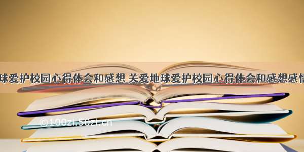 关爱地球爱护校园心得体会和感想 关爱地球爱护校园心得体会和感想感悟(六篇)