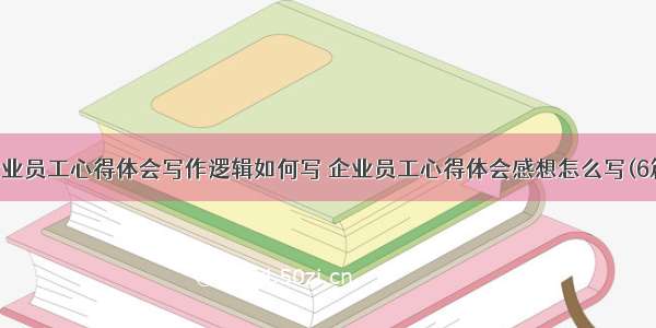 企业员工心得体会写作逻辑如何写 企业员工心得体会感想怎么写(6篇)