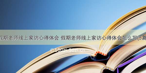 假期老师线上家访心得体会 假期老师线上家访心得体会怎么写(5篇)