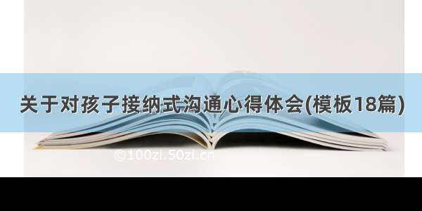 关于对孩子接纳式沟通心得体会(模板18篇)