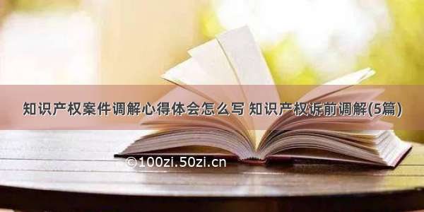 知识产权案件调解心得体会怎么写 知识产权诉前调解(5篇)