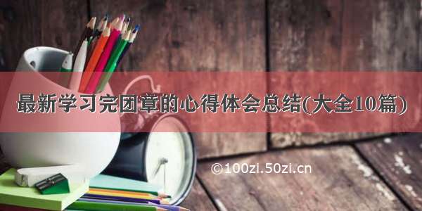 最新学习完团章的心得体会总结(大全10篇)