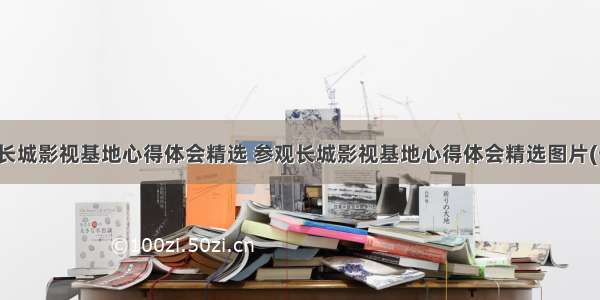 参观长城影视基地心得体会精选 参观长城影视基地心得体会精选图片(七篇)