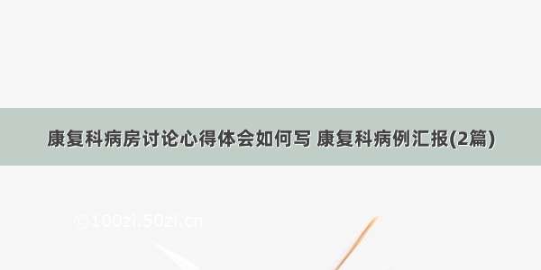 康复科病房讨论心得体会如何写 康复科病例汇报(2篇)