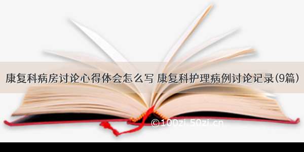 康复科病房讨论心得体会怎么写 康复科护理病例讨论记录(9篇)