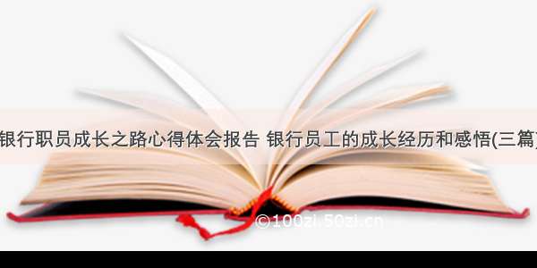 银行职员成长之路心得体会报告 银行员工的成长经历和感悟(三篇)