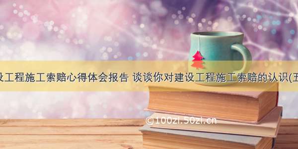 建设工程施工索赔心得体会报告 谈谈你对建设工程施工索赔的认识(五篇)