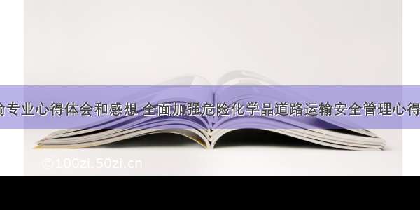 危险品运输专业心得体会和感想 全面加强危险化学品道路运输安全管理心得体会(五篇)