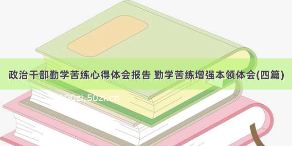 政治干部勤学苦练心得体会报告 勤学苦练增强本领体会(四篇)