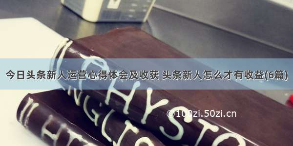 今日头条新人运营心得体会及收获 头条新人怎么才有收益(6篇)