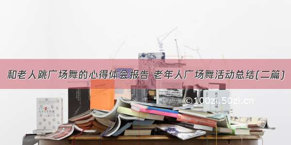 和老人跳广场舞的心得体会报告 老年人广场舞活动总结(二篇)