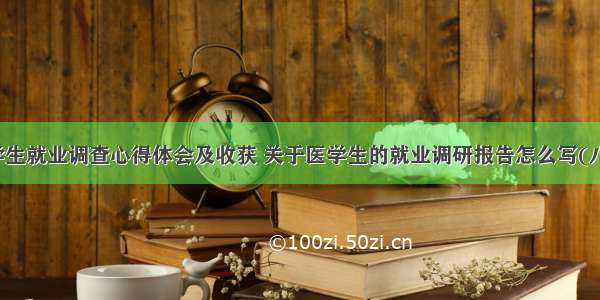 医学生就业调查心得体会及收获 关于医学生的就业调研报告怎么写(八篇)