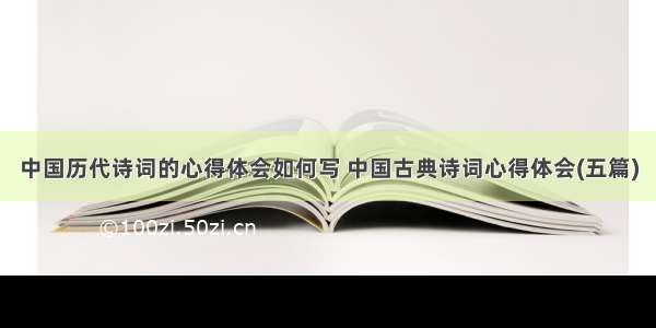 中国历代诗词的心得体会如何写 中国古典诗词心得体会(五篇)