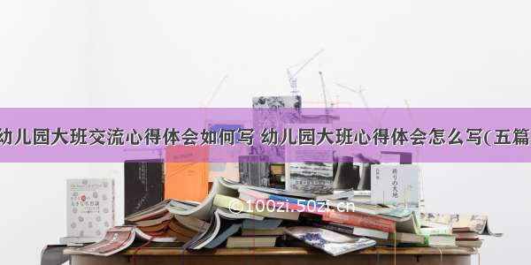 幼儿园大班交流心得体会如何写 幼儿园大班心得体会怎么写(五篇)