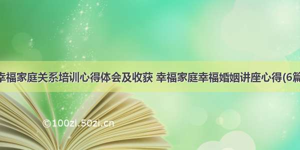 幸福家庭关系培训心得体会及收获 幸福家庭幸福婚姻讲座心得(6篇)