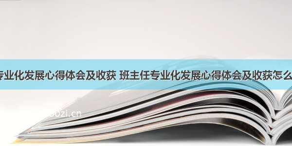 班主任专业化发展心得体会及收获 班主任专业化发展心得体会及收获怎么写(三篇)