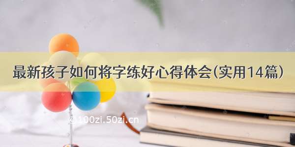 最新孩子如何将字练好心得体会(实用14篇)