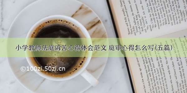 小学教师法庭诉苦心得体会范文 庭审心得怎么写(五篇)