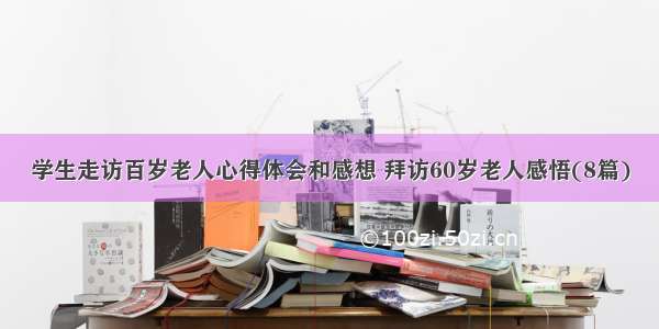 学生走访百岁老人心得体会和感想 拜访60岁老人感悟(8篇)