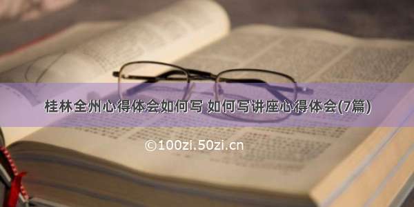 桂林全州心得体会如何写 如何写讲座心得体会(7篇)
