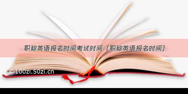 职称英语报名时间考试时间（职称英语报名时间）