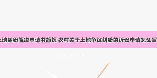 农村土地纠纷解决申请书简短 农村关于土地争议纠纷的诉讼申请怎么写(六篇)