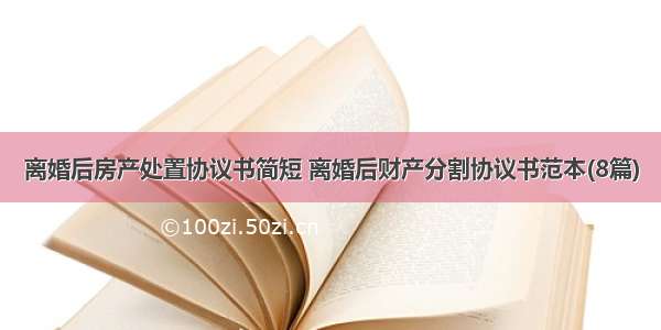 离婚后房产处置协议书简短 离婚后财产分割协议书范本(8篇)