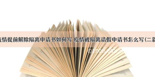 疫情提前解除隔离申请书如何写 疫情被隔离请假申请书怎么写(二篇)