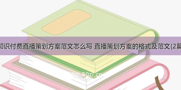 知识付费直播策划方案范文怎么写 直播策划方案的格式及范文(2篇)