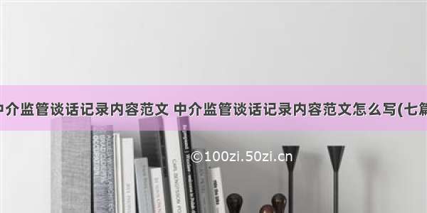 中介监管谈话记录内容范文 中介监管谈话记录内容范文怎么写(七篇)