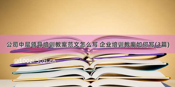 公司中层领导培训教案范文怎么写 企业培训教案如何写(3篇)