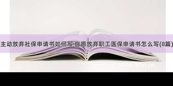 主动放弃社保申请书如何写 自愿放弃职工医保申请书怎么写(8篇)