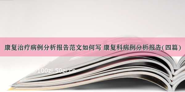 康复治疗病例分析报告范文如何写 康复科病例分析报告(四篇)