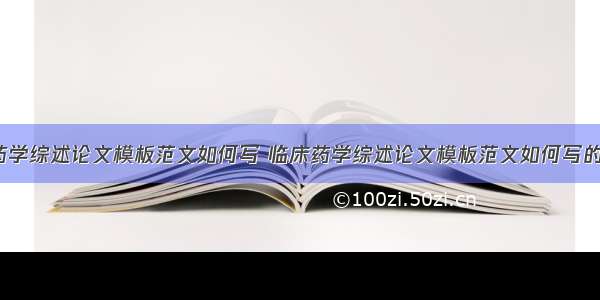 临床药学综述论文模板范文如何写 临床药学综述论文模板范文如何写的(3篇)