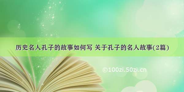 历史名人孔子的故事如何写 关于孔子的名人故事(2篇)