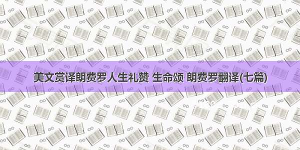 美文赏译朗费罗人生礼赞 生命颂 朗费罗翻译(七篇)